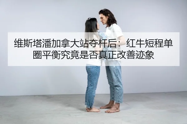 维斯塔潘加拿大站夺杆后：红牛短程单圈平衡究竟是否真正改善迹象